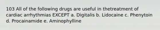 103 All of the following drugs are useful in thetreatment of cardiac arrhythmias EXCEPT a. Digitalis b. Lidocaine c. Phenytoin d. Procainamide e. Aminophylline