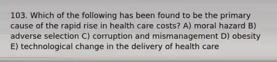 103. Which of the following has been found to be the primary cause of the rapid rise in health care costs? A) moral hazard B) adverse selection C) corruption and mismanagement D) obesity E) technological change in the delivery of health care