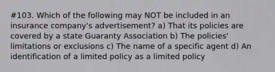 #103. Which of the following may NOT be included in an insurance company's advertisement? a) That its policies are covered by a state Guaranty Association b) The policies' limitations or exclusions c) The name of a specific agent d) An identification of a limited policy as a limited policy