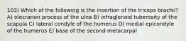 103) Which of the following is the insertion of the triceps brachii? A) olecranon process of the ulna B) infraglenoid tuberosity of the scapula C) lateral condyle of the humerus D) medial epicondyle of the humerus E) base of the second metacarpal