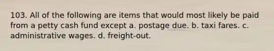 103. All of the following are items that would most likely be paid from a petty cash fund except a. postage due. b. taxi fares. c. administrative wages. d. freight-out.