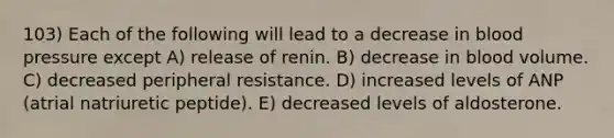 103) Each of the following will lead to a decrease in blood pressure except A) release of renin. B) decrease in blood volume. C) decreased peripheral resistance. D) increased levels of ANP (atrial natriuretic peptide). E) decreased levels of aldosterone.