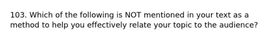 103. Which of the following is NOT mentioned in your text as a method to help you effectively relate your topic to the audience?