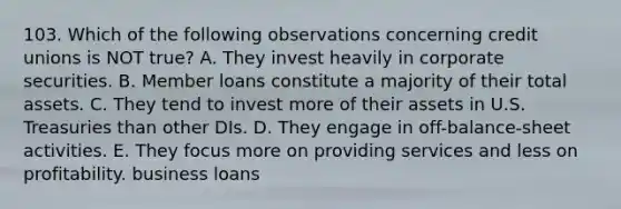 103. Which of the following observations concerning credit unions is NOT true? A. They invest heavily in corporate securities. B. Member loans constitute a majority of their total assets. C. They tend to invest more of their assets in U.S. Treasuries than other DIs. D. They engage in off-balance-sheet activities. E. They focus more on providing services and less on profitability. business loans