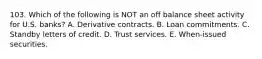 103. Which of the following is NOT an off balance sheet activity for U.S. banks? A. Derivative contracts. B. Loan commitments. C. Standby letters of credit. D. Trust services. E. When-issued securities.