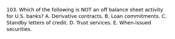 103. Which of the following is NOT an off balance sheet activity for U.S. banks? A. Derivative contracts. B. Loan commitments. C. Standby letters of credit. D. Trust services. E. When-issued securities.