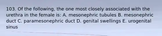 103. Of the following, the one most closely associated with the urethra in the female is: A. mesonephric tubules B. mesonephric duct C. paramesonephric duct D. genital swellings E. urogenital sinus