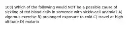 103) Which of the following would NOT be a possible cause of sickling of red blood cells in someone with sickle-cell anemia? A) vigorous exercise B) prolonged exposure to cold C) travel at high altitude D) malaria