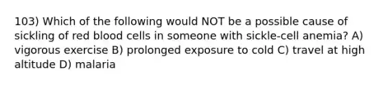 103) Which of the following would NOT be a possible cause of sickling of red blood cells in someone with sickle-cell anemia? A) vigorous exercise B) prolonged exposure to cold C) travel at high altitude D) malaria