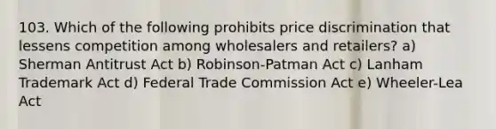 103. Which of the following prohibits price discrimination that lessens competition among wholesalers and retailers? a) Sherman Antitrust Act b) Robinson-Patman Act c) Lanham Trademark Act d) Federal Trade Commission Act e) Wheeler-Lea Act