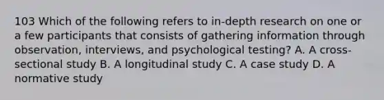 103 Which of the following refers to in-depth research on one or a few participants that consists of gathering information through observation, interviews, and psychological testing? A. A cross-sectional study B. A longitudinal study C. A case study D. A normative study