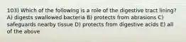 103) Which of the following is a role of the digestive tract lining? A) digests swallowed bacteria B) protects from abrasions C) safeguards nearby tissue D) protects from digestive acids E) all of the above