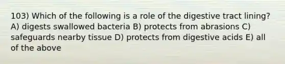 103) Which of the following is a role of the digestive tract lining? A) digests swallowed bacteria B) protects from abrasions C) safeguards nearby tissue D) protects from digestive acids E) all of the above