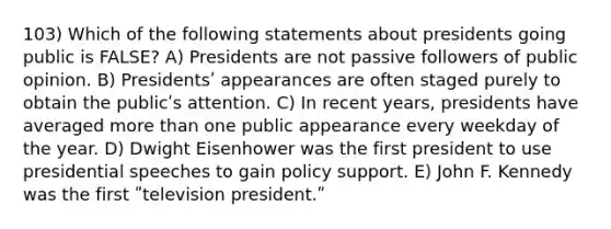 103) Which of the following statements about presidents going public is FALSE? A) Presidents are not passive followers of public opinion. B) Presidentsʹ appearances are often staged purely to obtain the publicʹs attention. C) In recent years, presidents have averaged more than one public appearance every weekday of the year. D) Dwight Eisenhower was the first president to use presidential speeches to gain policy support. E) John F. Kennedy was the first ʺtelevision president.ʺ