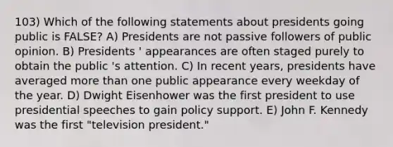 103) Which of the following statements about presidents going public is FALSE? A) Presidents are not passive followers of public opinion. B) Presidents ' appearances are often staged purely to obtain the public 's attention. C) In recent years, presidents have averaged more than one public appearance every weekday of the year. D) Dwight Eisenhower was the first president to use presidential speeches to gain policy support. E) John F. Kennedy was the first "television president."