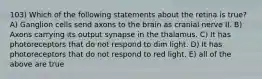 103) Which of the following statements about the retina is true? A) Ganglion cells send axons to the brain as cranial nerve II. B) Axons carrying its output synapse in the thalamus. C) It has photoreceptors that do not respond to dim light. D) It has photoreceptors that do not respond to red light. E) all of the above are true