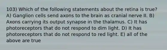 103) Which of the following statements about the retina is true? A) Ganglion cells send axons to the brain as cranial nerve II. B) Axons carrying its output synapse in the thalamus. C) It has photoreceptors that do not respond to dim light. D) It has photoreceptors that do not respond to red light. E) all of the above are true