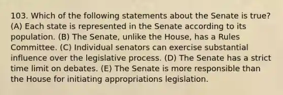 103. Which of the following statements about the Senate is true? (A) Each state is represented in the Senate according to its population. (B) The Senate, unlike the House, has a Rules Committee. (C) Individual senators can exercise substantial influence over the legislative process. (D) The Senate has a strict time limit on debates. (E) The Senate is more responsible than the House for initiating appropriations legislation.