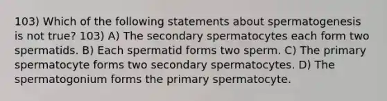 103) Which of the following statements about spermatogenesis is not true? 103) A) The secondary spermatocytes each form two spermatids. B) Each spermatid forms two sperm. C) The primary spermatocyte forms two secondary spermatocytes. D) The spermatogonium forms the primary spermatocyte.