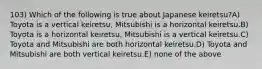 103) Which of the following is true about Japanese keiretsu?A) Toyota is a vertical keiretsu, Mitsubishi is a horizontal keiretsu.B) Toyota is a horizontal keiretsu, Mitsubishi is a vertical keiretsu.C) Toyota and Mitsubishi are both horizontal keiretsu.D) Toyota and Mitsubishi are both vertical keiretsu.E) none of the above