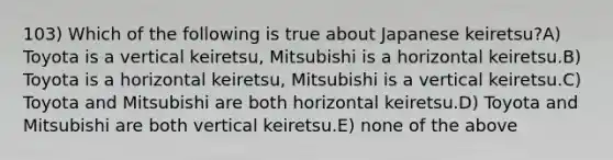 103) Which of the following is true about Japanese keiretsu?A) Toyota is a vertical keiretsu, Mitsubishi is a horizontal keiretsu.B) Toyota is a horizontal keiretsu, Mitsubishi is a vertical keiretsu.C) Toyota and Mitsubishi are both horizontal keiretsu.D) Toyota and Mitsubishi are both vertical keiretsu.E) none of the above