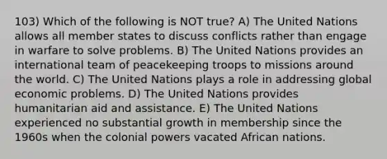 103) Which of the following is NOT true? A) The United Nations allows all member states to discuss conflicts rather than engage in warfare to solve problems. B) The United Nations provides an international team of peacekeeping troops to missions around the world. C) The United Nations plays a role in addressing global economic problems. D) The United Nations provides humanitarian aid and assistance. E) The United Nations experienced no substantial growth in membership since the 1960s when the colonial powers vacated African nations.