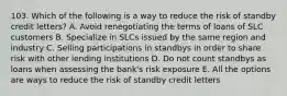 103. Which of the following is a way to reduce the risk of standby credit letters? A. Avoid renegotiating the terms of loans of SLC customers B. Specialize in SLCs issued by the same region and industry C. Selling participations in standbys in order to share risk with other lending institutions D. Do not count standbys as loans when assessing the bank's risk exposure E. All the options are ways to reduce the risk of standby credit letters