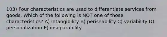 103) Four characteristics are used to differentiate services from goods. Which of the following is NOT one of those characteristics? A) intangibility B) perishability C) variability D) personalization E) inseparability