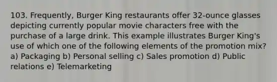 103. Frequently, Burger King restaurants offer 32-ounce glasses depicting currently popular movie characters free with the purchase of a large drink. This example illustrates Burger King's use of which one of the following elements of the promotion mix? a) Packaging b) Personal selling c) Sales promotion d) Public relations e) Telemarketing