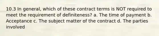 10.3 In general, which of these contract terms is NOT required to meet the requirement of definiteness? a. The time of payment b. Acceptance c. The subject matter of the contract d. The parties involved