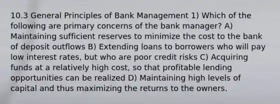 10.3 General Principles of Bank Management 1) Which of the following are primary concerns of the bank manager? A) Maintaining sufficient reserves to minimize the cost to the bank of deposit outflows B) Extending loans to borrowers who will pay low interest rates, but who are poor credit risks C) Acquiring funds at a relatively high cost, so that profitable lending opportunities can be realized D) Maintaining high levels of capital and thus maximizing the returns to the owners.