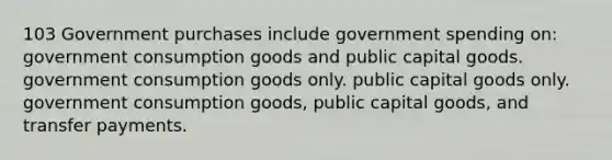 103 Government purchases include government spending on: government consumption goods and public capital goods. government consumption goods only. public capital goods only. government consumption goods, public capital goods, and transfer payments.