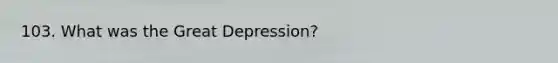 103. What was the Great Depression?