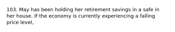 103. May has been holding her retirement savings in a safe in her house. If the economy is currently experiencing a falling price level,