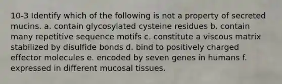 10-3 Identify which of the following is not a property of secreted mucins. a. contain glycosylated cysteine residues b. contain many repetitive sequence motifs c. constitute a viscous matrix stabilized by disulfide bonds d. bind to positively charged effector molecules e. encoded by seven genes in humans f. expressed in different mucosal tissues.