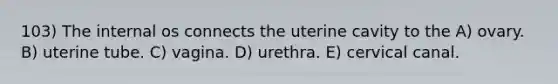 103) The internal os connects the uterine cavity to the A) ovary. B) uterine tube. C) vagina. D) urethra. E) cervical canal.