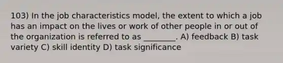 103) In the job characteristics model, the extent to which a job has an impact on the lives or work of other people in or out of the organization is referred to as ________. A) feedback B) task variety C) skill identity D) task significance