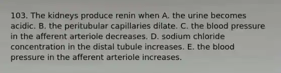 103. The kidneys produce renin when A. the urine becomes acidic. B. the peritubular capillaries dilate. C. the blood pressure in the afferent arteriole decreases. D. sodium chloride concentration in the distal tubule increases. E. the blood pressure in the afferent arteriole increases.