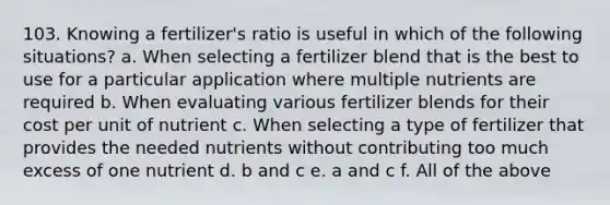 103. Knowing a fertilizer's ratio is useful in which of the following situations? a. When selecting a fertilizer blend that is the best to use for a particular application where multiple nutrients are required b. When evaluating various fertilizer blends for their cost per unit of nutrient c. When selecting a type of fertilizer that provides the needed nutrients without contributing too much excess of one nutrient d. b and c e. a and c f. All of the above