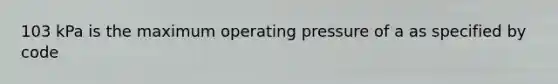 103 kPa is the maximum operating pressure of a as specified by code