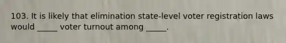 103. It is likely that elimination state-level voter registration laws would _____ voter turnout among _____.