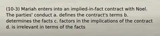 (10-3) Mariah enters into an implied-in-fact contract with Noel. The parties' conduct a. defines the contract's terms b. determines the facts c. factors in the implications of the contract d. is irrelevant in terms of the facts