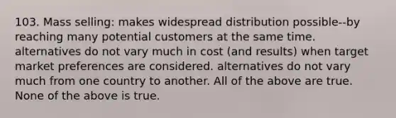 103. Mass selling: makes widespread distribution possible--by reaching many potential customers at the same time. alternatives do not vary much in cost (and results) when target market preferences are considered. alternatives do not vary much from one country to another. All of the above are true. None of the above is true.