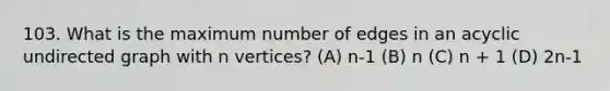 103. What is the maximum number of edges in an acyclic undirected graph with n vertices? (A) n-1 (B) n (C) n + 1 (D) 2n-1