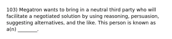 103) Megatron wants to bring in a neutral third party who will facilitate a negotiated solution by using reasoning, persuasion, suggesting alternatives, and the like. This person is known as a(n) ________.