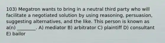 103) Megatron wants to bring in a neutral third party who will facilitate a negotiated solution by using reasoning, persuasion, suggesting alternatives, and the like. This person is known as a(n) ________. A) mediator B) arbitrator C) plaintiff D) consultant E) bailor
