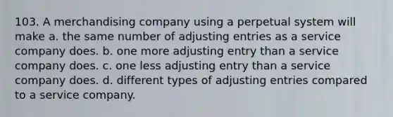 103. A merchandising company using a perpetual system will make a. the same number of adjusting entries as a service company does. b. one more adjusting entry than a service company does. c. one less adjusting entry than a service company does. d. different types of adjusting entries compared to a service company.