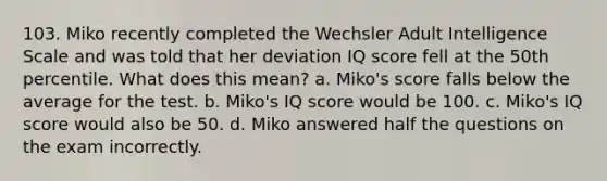 103. Miko recently completed the Wechsler Adult Intelligence Scale and was told that her deviation IQ score fell at the 50th percentile. What does this mean? a. Miko's score falls below the average for the test. b. Miko's IQ score would be 100. c. Miko's IQ score would also be 50. d. Miko answered half the questions on the exam incorrectly.