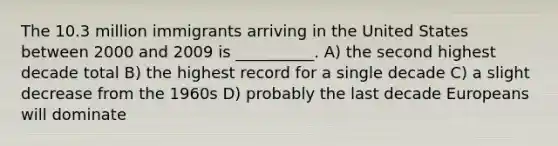 The 10.3 million immigrants arriving in the United States between 2000 and 2009 is __________. A) the second highest decade total B) the highest record for a single decade C) a slight decrease from the 1960s D) probably the last decade Europeans will dominate