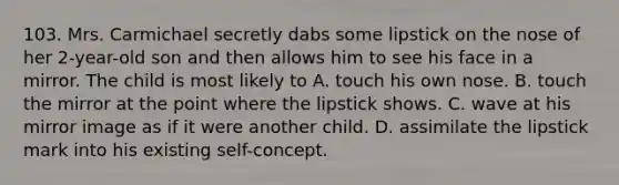 103. Mrs. Carmichael secretly dabs some lipstick on the nose of her 2-year-old son and then allows him to see his face in a mirror. The child is most likely to A. touch his own nose. B. touch the mirror at the point where the lipstick shows. C. wave at his mirror image as if it were another child. D. assimilate the lipstick mark into his existing self-concept.